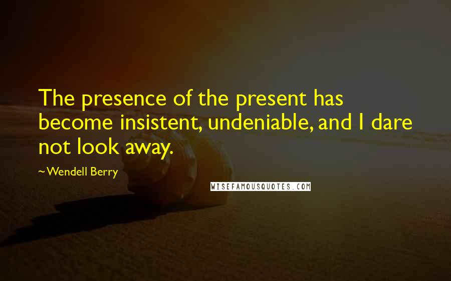 Wendell Berry Quotes: The presence of the present has become insistent, undeniable, and I dare not look away.