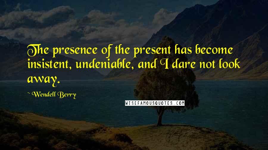 Wendell Berry Quotes: The presence of the present has become insistent, undeniable, and I dare not look away.