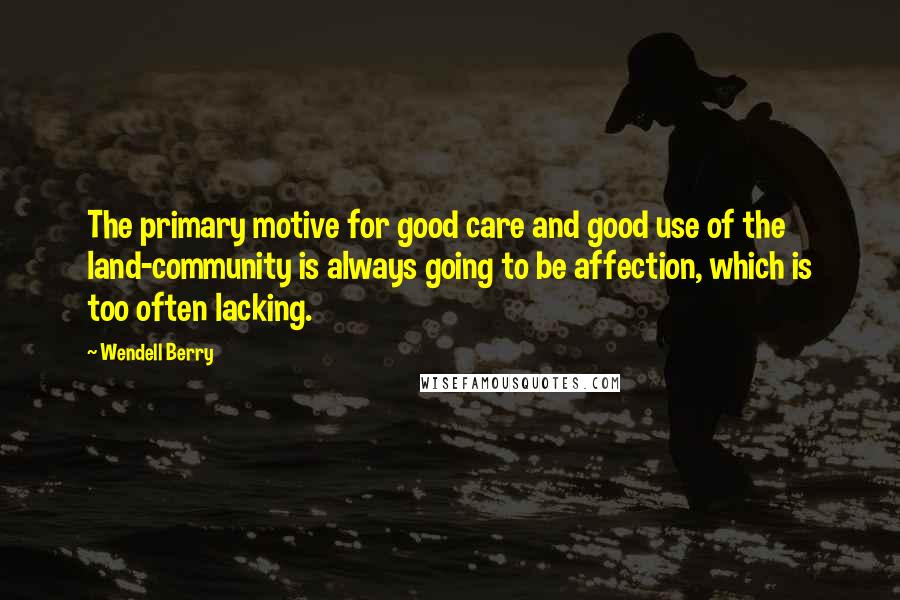 Wendell Berry Quotes: The primary motive for good care and good use of the land-community is always going to be affection, which is too often lacking.