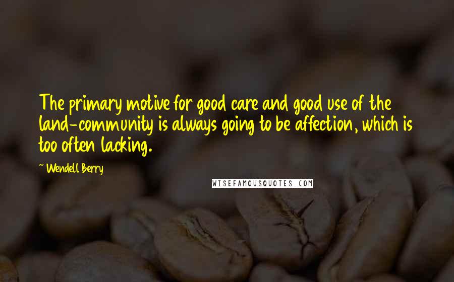 Wendell Berry Quotes: The primary motive for good care and good use of the land-community is always going to be affection, which is too often lacking.