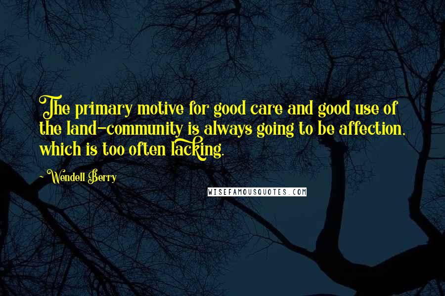 Wendell Berry Quotes: The primary motive for good care and good use of the land-community is always going to be affection, which is too often lacking.