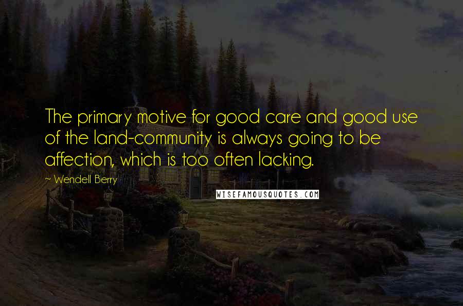 Wendell Berry Quotes: The primary motive for good care and good use of the land-community is always going to be affection, which is too often lacking.