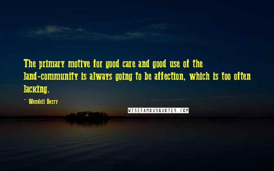 Wendell Berry Quotes: The primary motive for good care and good use of the land-community is always going to be affection, which is too often lacking.