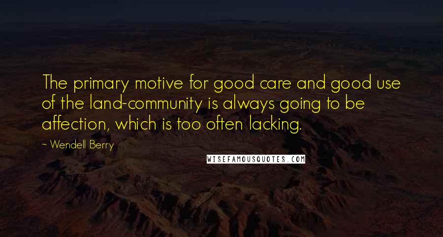 Wendell Berry Quotes: The primary motive for good care and good use of the land-community is always going to be affection, which is too often lacking.