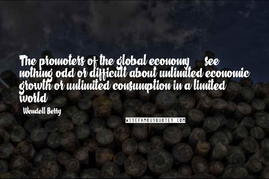 Wendell Berry Quotes: The promoters of the global economy ... see nothing odd or difficult about unlimited economic growth or unlimited consumption in a limited world.