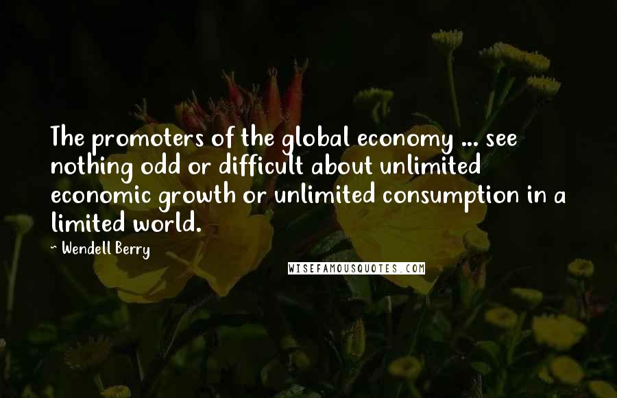 Wendell Berry Quotes: The promoters of the global economy ... see nothing odd or difficult about unlimited economic growth or unlimited consumption in a limited world.