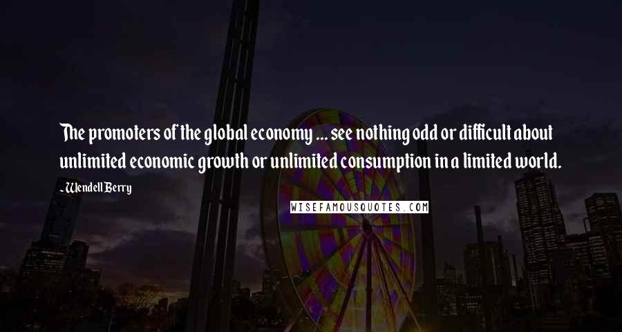 Wendell Berry Quotes: The promoters of the global economy ... see nothing odd or difficult about unlimited economic growth or unlimited consumption in a limited world.