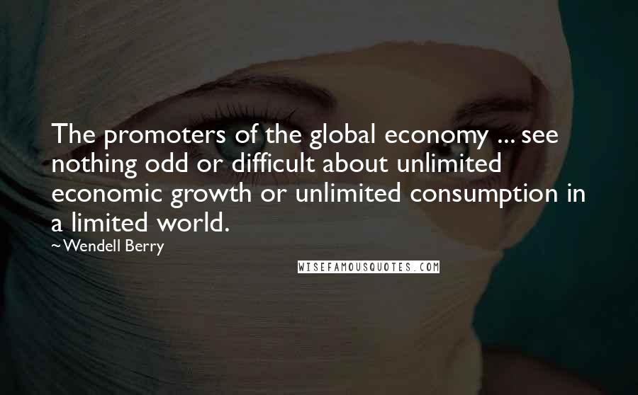 Wendell Berry Quotes: The promoters of the global economy ... see nothing odd or difficult about unlimited economic growth or unlimited consumption in a limited world.