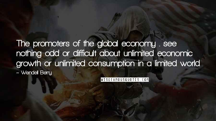 Wendell Berry Quotes: The promoters of the global economy ... see nothing odd or difficult about unlimited economic growth or unlimited consumption in a limited world.