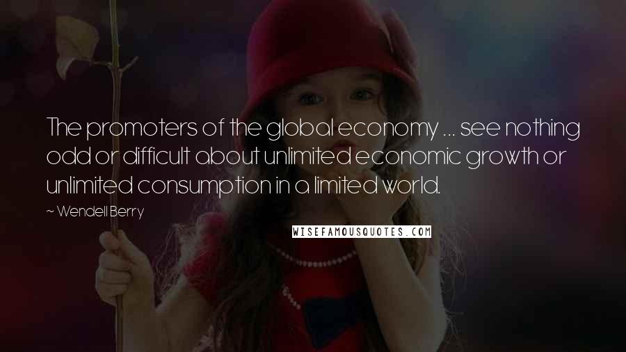 Wendell Berry Quotes: The promoters of the global economy ... see nothing odd or difficult about unlimited economic growth or unlimited consumption in a limited world.