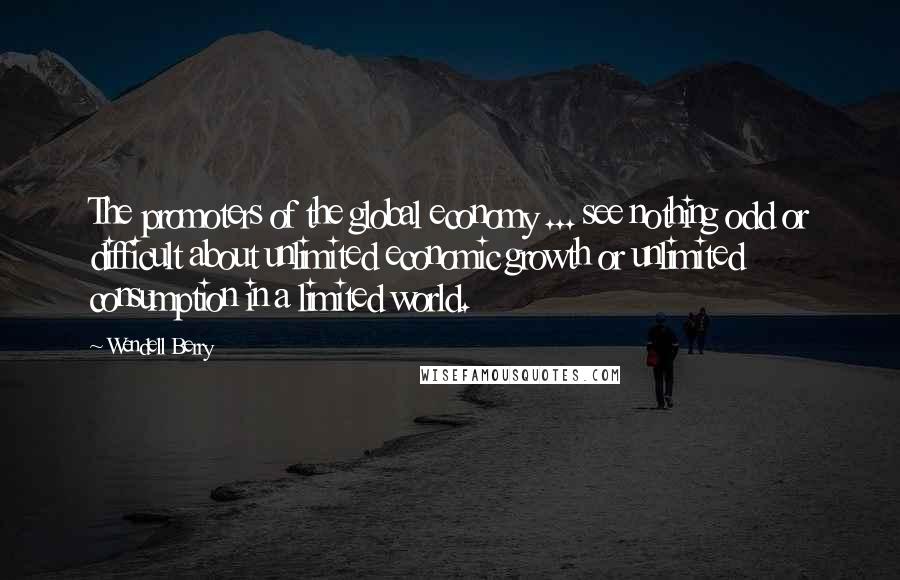 Wendell Berry Quotes: The promoters of the global economy ... see nothing odd or difficult about unlimited economic growth or unlimited consumption in a limited world.