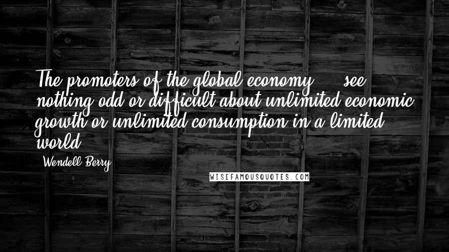 Wendell Berry Quotes: The promoters of the global economy ... see nothing odd or difficult about unlimited economic growth or unlimited consumption in a limited world.