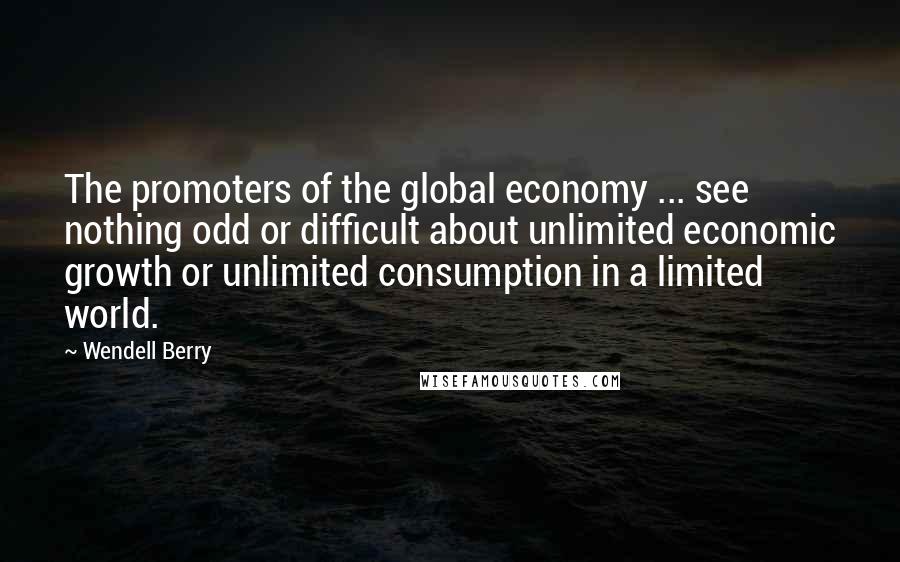 Wendell Berry Quotes: The promoters of the global economy ... see nothing odd or difficult about unlimited economic growth or unlimited consumption in a limited world.