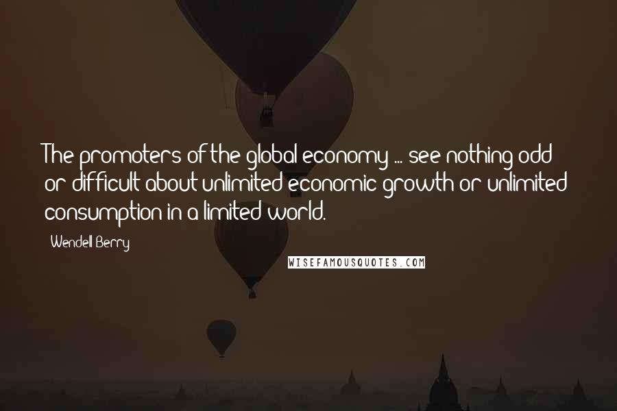 Wendell Berry Quotes: The promoters of the global economy ... see nothing odd or difficult about unlimited economic growth or unlimited consumption in a limited world.