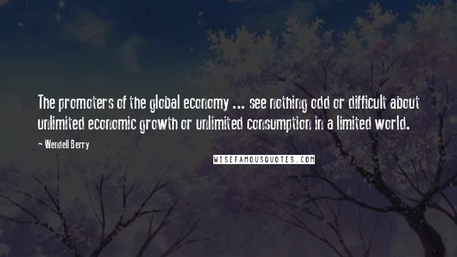 Wendell Berry Quotes: The promoters of the global economy ... see nothing odd or difficult about unlimited economic growth or unlimited consumption in a limited world.