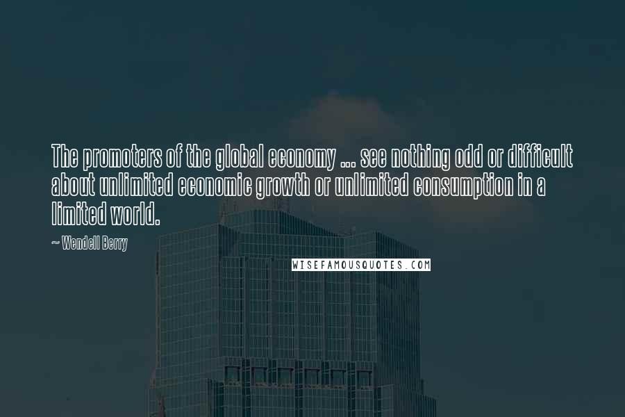 Wendell Berry Quotes: The promoters of the global economy ... see nothing odd or difficult about unlimited economic growth or unlimited consumption in a limited world.