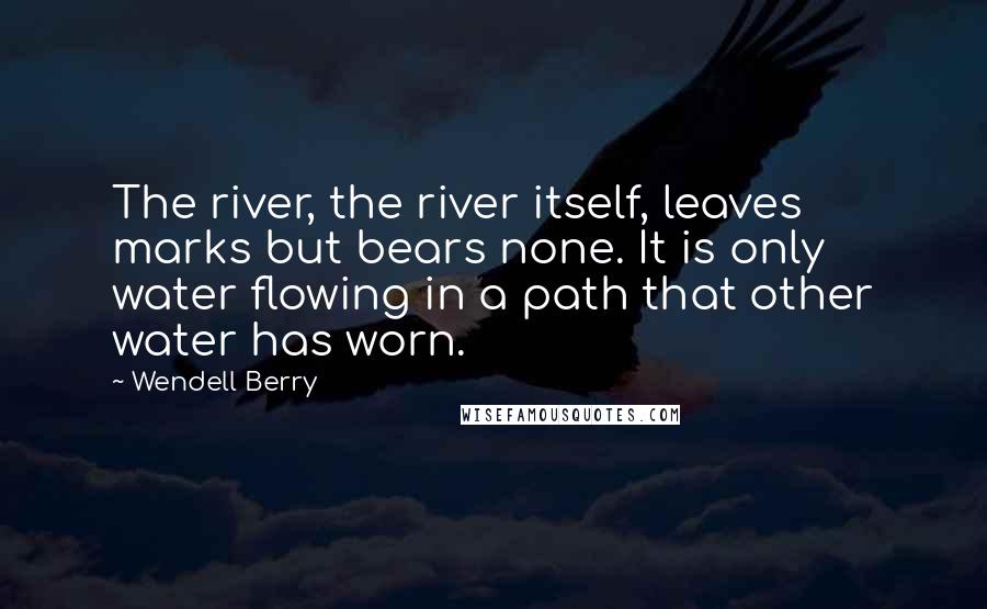 Wendell Berry Quotes: The river, the river itself, leaves marks but bears none. It is only water flowing in a path that other water has worn.