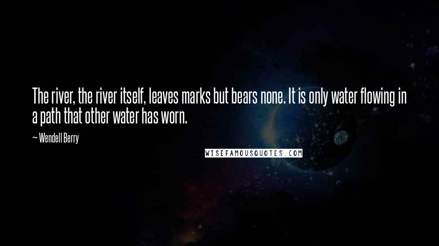 Wendell Berry Quotes: The river, the river itself, leaves marks but bears none. It is only water flowing in a path that other water has worn.