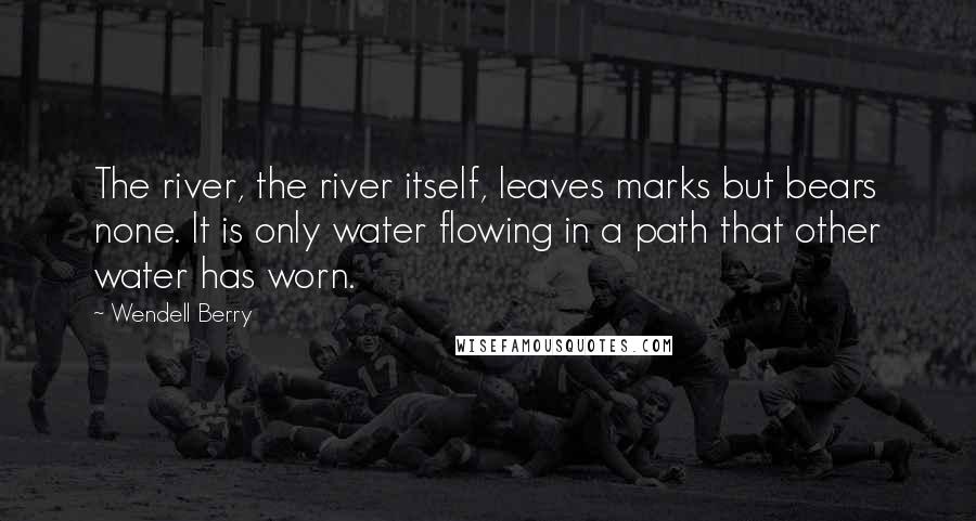 Wendell Berry Quotes: The river, the river itself, leaves marks but bears none. It is only water flowing in a path that other water has worn.