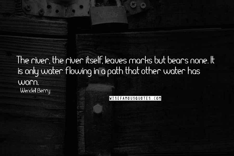 Wendell Berry Quotes: The river, the river itself, leaves marks but bears none. It is only water flowing in a path that other water has worn.
