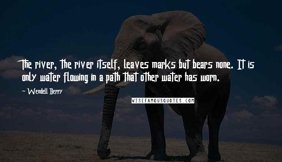 Wendell Berry Quotes: The river, the river itself, leaves marks but bears none. It is only water flowing in a path that other water has worn.