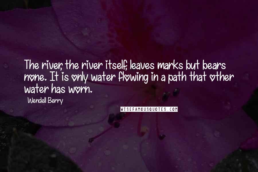 Wendell Berry Quotes: The river, the river itself, leaves marks but bears none. It is only water flowing in a path that other water has worn.