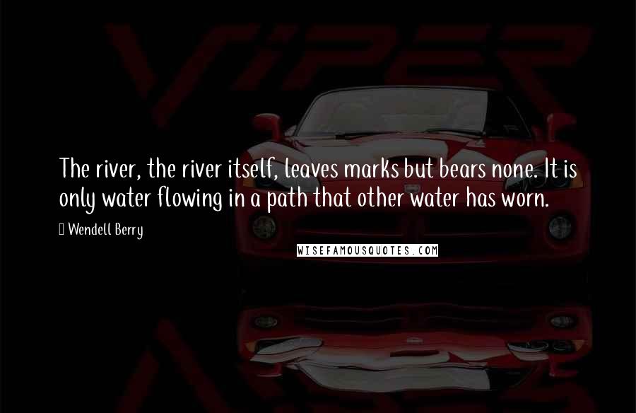 Wendell Berry Quotes: The river, the river itself, leaves marks but bears none. It is only water flowing in a path that other water has worn.