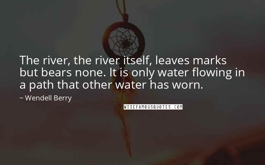 Wendell Berry Quotes: The river, the river itself, leaves marks but bears none. It is only water flowing in a path that other water has worn.