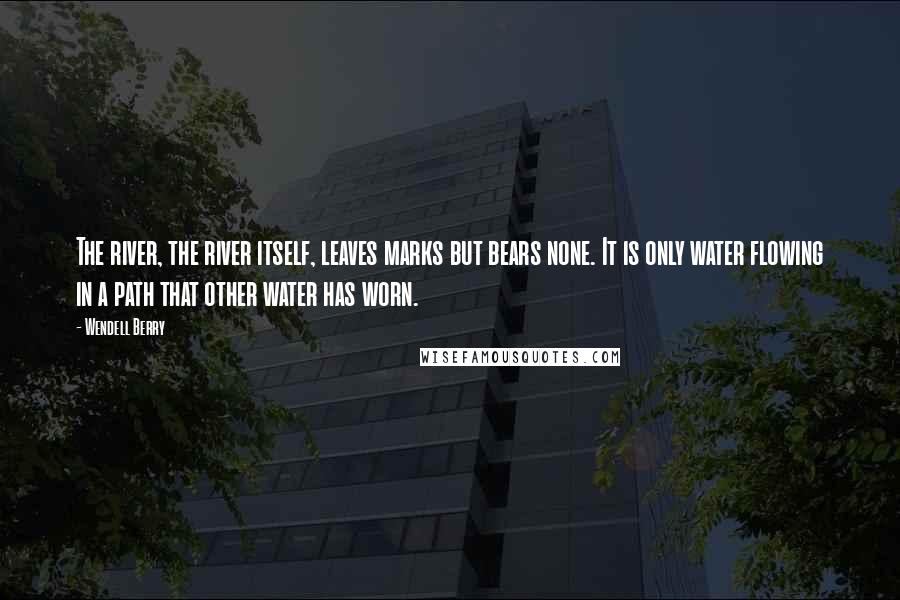 Wendell Berry Quotes: The river, the river itself, leaves marks but bears none. It is only water flowing in a path that other water has worn.