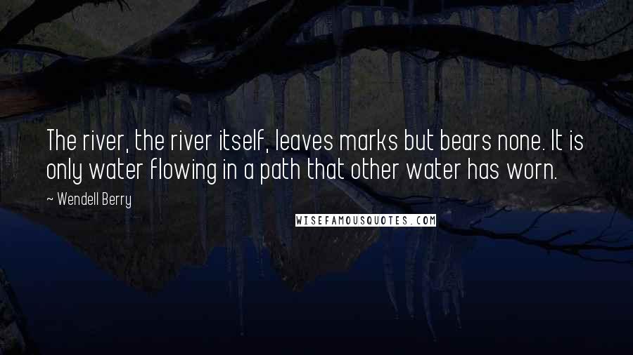 Wendell Berry Quotes: The river, the river itself, leaves marks but bears none. It is only water flowing in a path that other water has worn.
