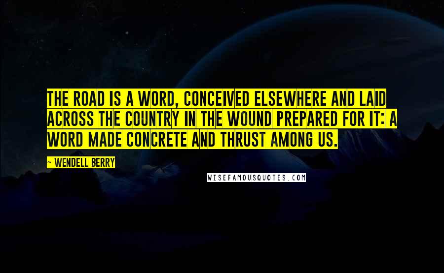 Wendell Berry Quotes: The road is a word, conceived elsewhere and laid across the country in the wound prepared for it: a word made concrete and thrust among us.