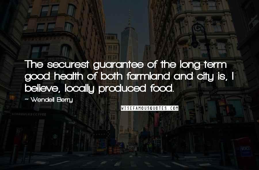 Wendell Berry Quotes: The securest guarantee of the long-term good health of both farmland and city is, I believe, locally produced food.