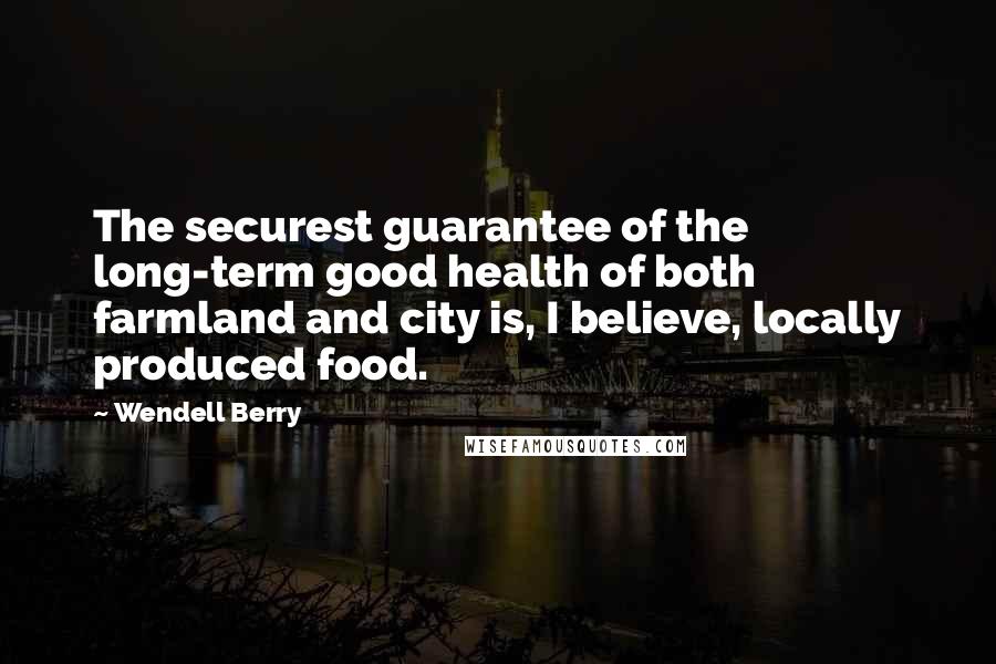 Wendell Berry Quotes: The securest guarantee of the long-term good health of both farmland and city is, I believe, locally produced food.