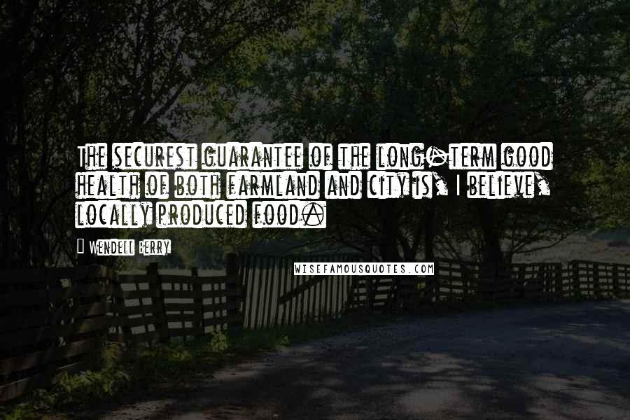 Wendell Berry Quotes: The securest guarantee of the long-term good health of both farmland and city is, I believe, locally produced food.