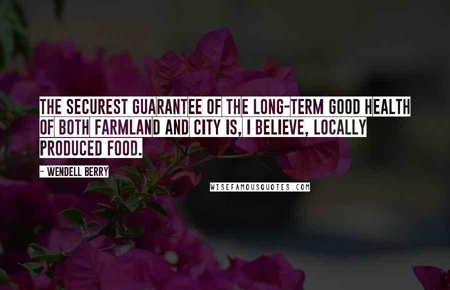 Wendell Berry Quotes: The securest guarantee of the long-term good health of both farmland and city is, I believe, locally produced food.