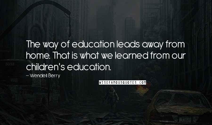 Wendell Berry Quotes: The way of education leads away from home. That is what we learned from our children's education.