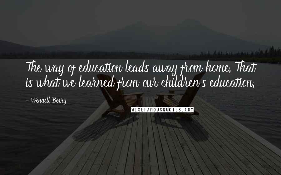 Wendell Berry Quotes: The way of education leads away from home. That is what we learned from our children's education.