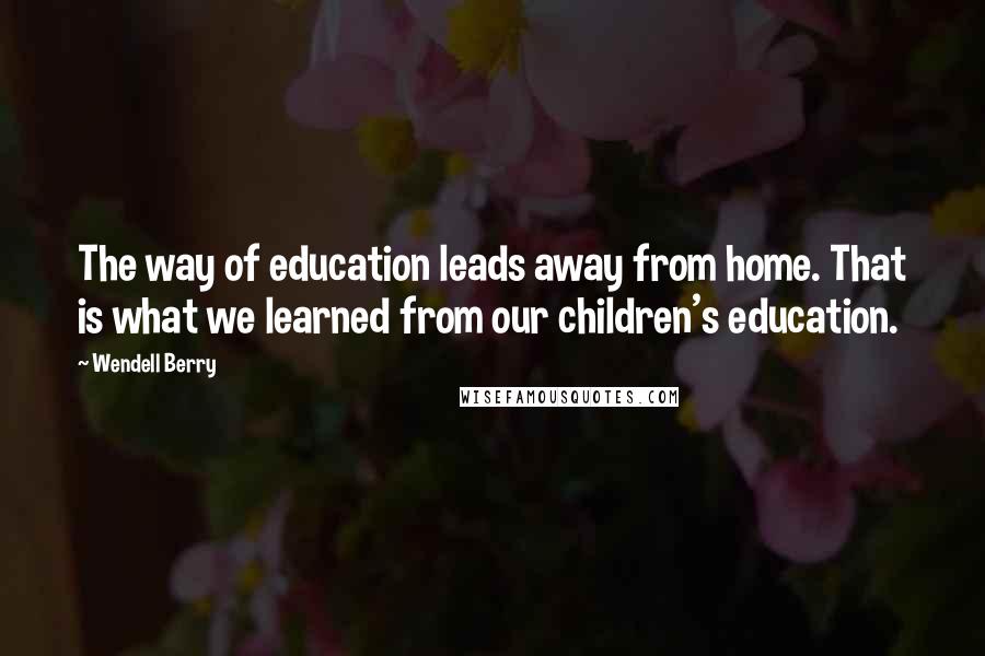 Wendell Berry Quotes: The way of education leads away from home. That is what we learned from our children's education.