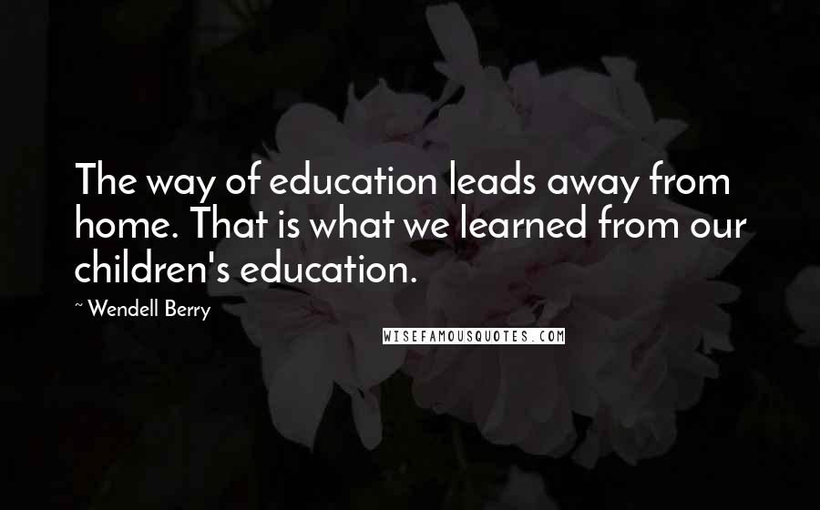 Wendell Berry Quotes: The way of education leads away from home. That is what we learned from our children's education.