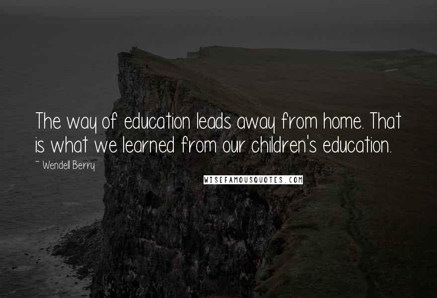 Wendell Berry Quotes: The way of education leads away from home. That is what we learned from our children's education.