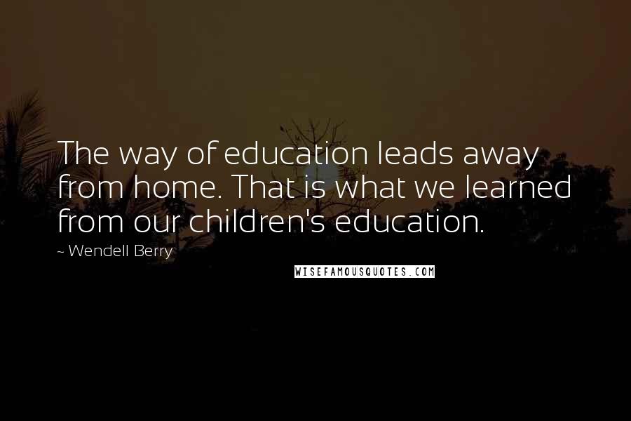 Wendell Berry Quotes: The way of education leads away from home. That is what we learned from our children's education.