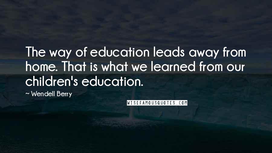 Wendell Berry Quotes: The way of education leads away from home. That is what we learned from our children's education.