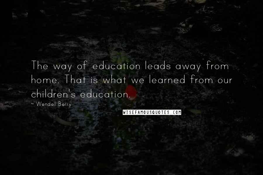 Wendell Berry Quotes: The way of education leads away from home. That is what we learned from our children's education.