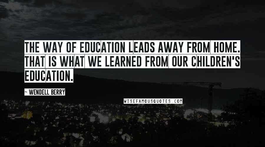 Wendell Berry Quotes: The way of education leads away from home. That is what we learned from our children's education.