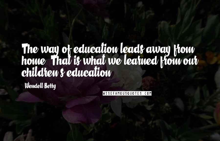 Wendell Berry Quotes: The way of education leads away from home. That is what we learned from our children's education.