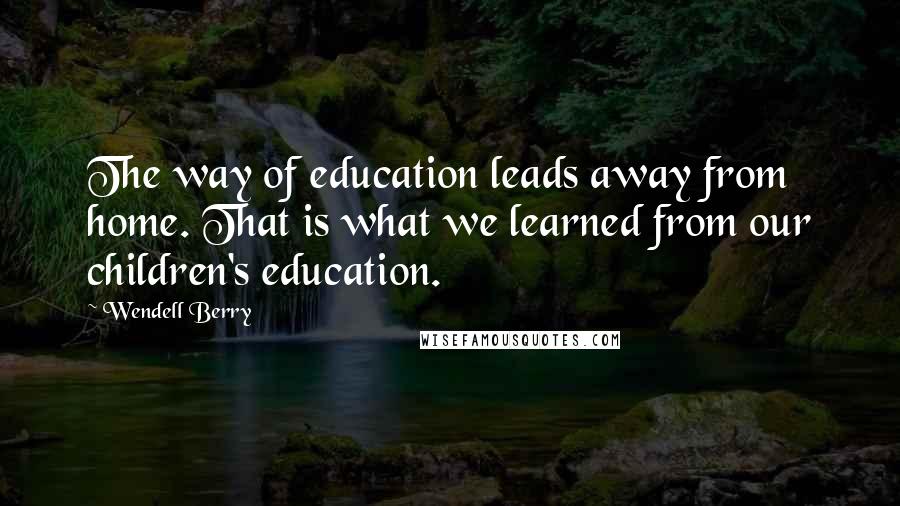 Wendell Berry Quotes: The way of education leads away from home. That is what we learned from our children's education.
