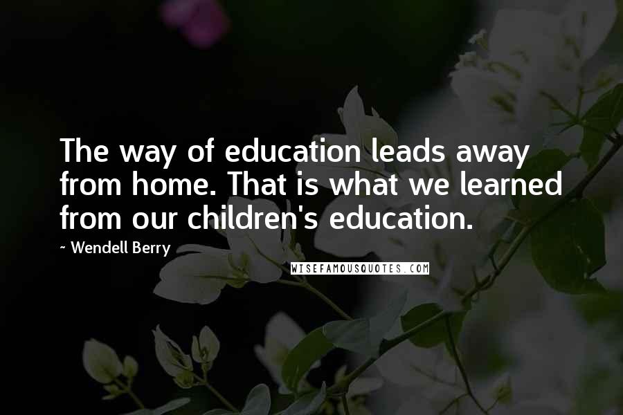 Wendell Berry Quotes: The way of education leads away from home. That is what we learned from our children's education.