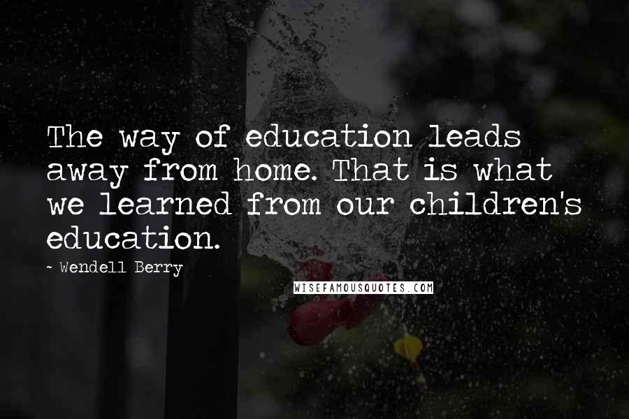 Wendell Berry Quotes: The way of education leads away from home. That is what we learned from our children's education.