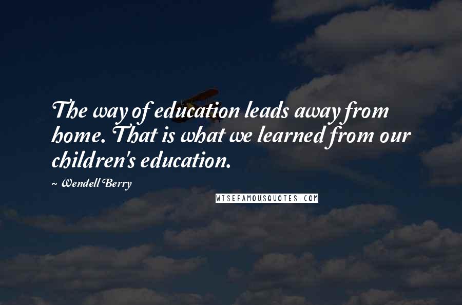 Wendell Berry Quotes: The way of education leads away from home. That is what we learned from our children's education.