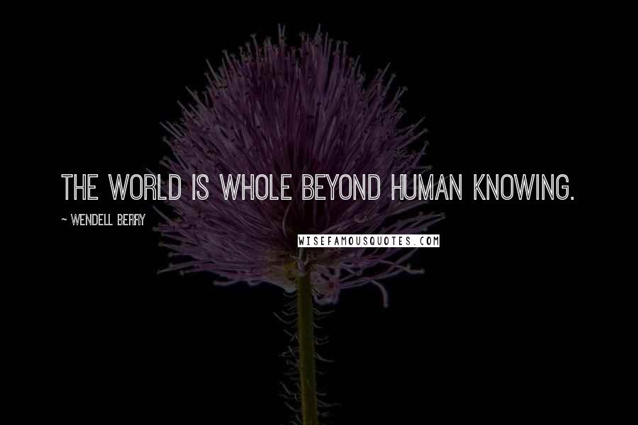 Wendell Berry Quotes: The world is whole beyond human knowing.